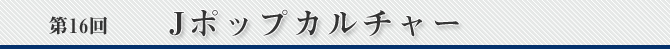 第16回 Jポップカルチャー
