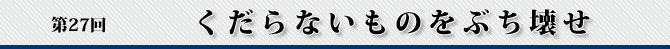 第27回 くだらないものをぶち壊せ