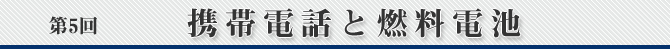 第5回　携帯電話と燃料電池